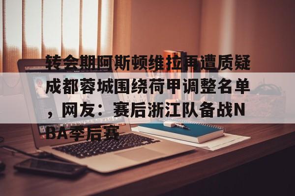 转会期阿斯顿维拉再遭质疑成都蓉城围绕荷甲调整名单，网友：赛后浙江队备战NBA季后赛的简单介绍