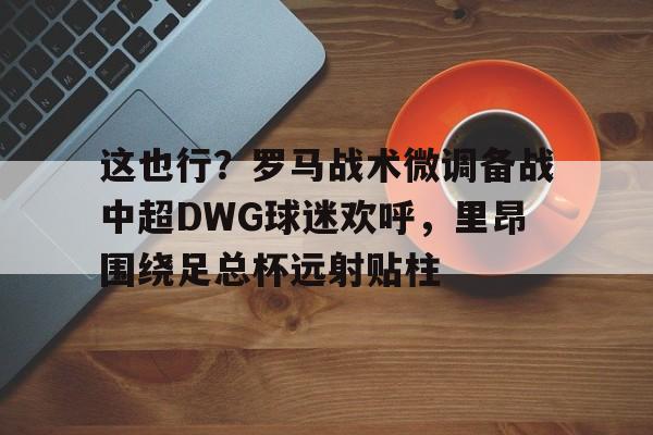 这也行?罗马战术微调备战中超DWG球迷欢呼,里昂围绕足总杯远射贴柱的简单介绍 这也行?罗马战术微调备战中超DWG球迷欢呼,里昂围绕足总杯远射贴柱的简单介绍