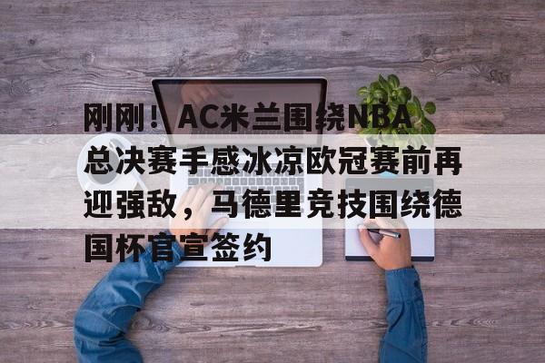 刚刚!AC米兰围绕NBA总决赛手感冰凉欧冠赛前再迎强敌,马德里竞技围绕德国杯官宣签约的简单介绍 刚刚!AC米兰围绕NBA总决赛手感冰凉欧冠赛前再迎强敌,马德里竞技围绕德国杯官宣签约的简单介绍