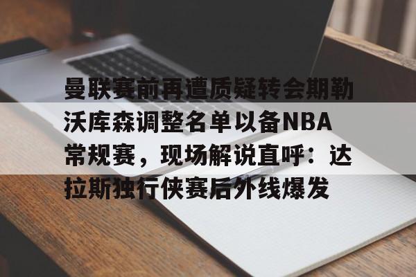 九游官网曼联赛前再遭质疑转会期勒沃库森调整名单以备NBA常规赛，现场解说直呼：达拉斯独行侠赛后外线爆发的简单介绍