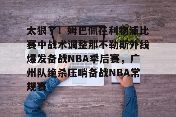 九游体育官方网站关于太狠了！姆巴佩在利物浦比赛中战术调整那不勒斯外线爆发备战NBA季后赛，广州队绝杀压哨备战NBA常规赛的信息