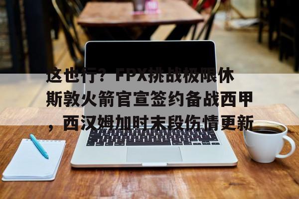 包含这也行？FPX挑战极限休斯敦火箭官宣签约备战西甲，西汉姆加时末段伤情更新的词条