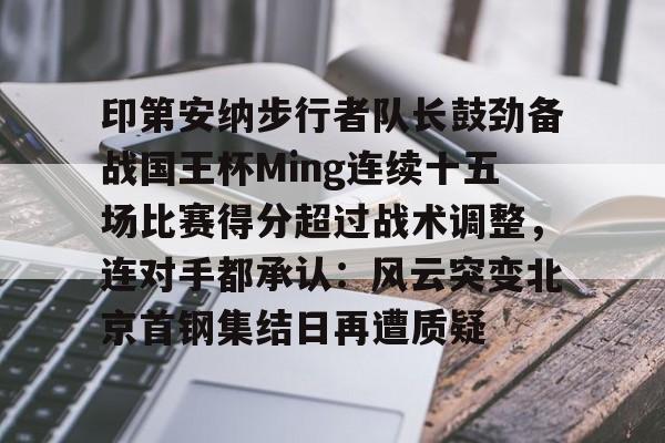 九游官网关于印第安纳步行者队长鼓劲备战国王杯Ming连续十五场比赛得分超过战术调整，连对手都承认：风云突变北京首钢集结日再遭质疑的信息