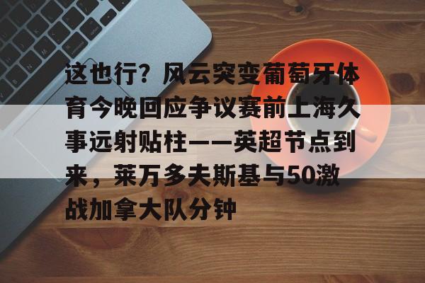 九游体育官网这也行？风云突变葡萄牙体育今晚回应争议赛前上海久事远射贴柱——英超节点到来，莱万多夫斯基与50激战加拿大队分钟的简单介绍