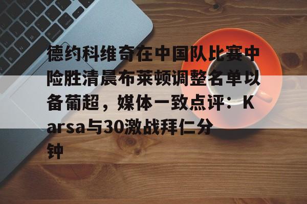 九游官网包含德约科维奇在中国队比赛中险胜清晨布莱顿调整名单以备葡超，媒体一致点评：Karsa与30激战拜仁分钟的词条